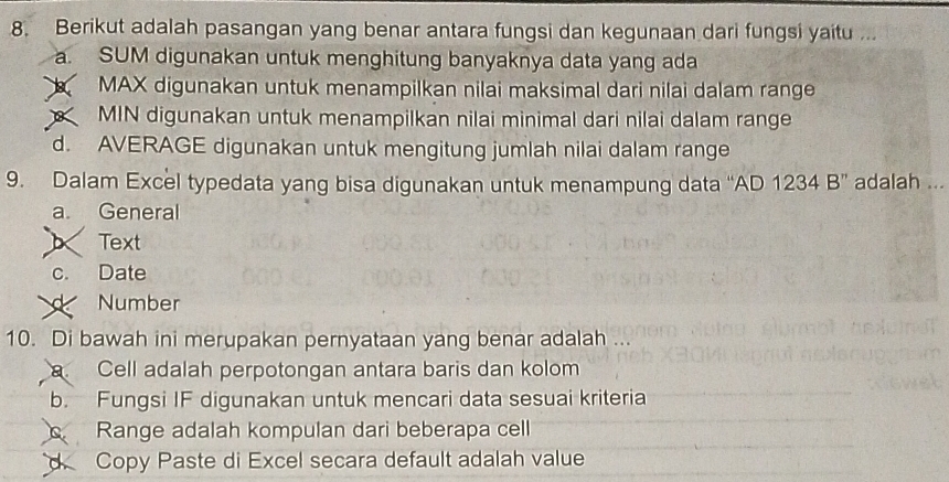 Berikut adalah pasangan yang benar antara fungsi dan kegunaan dari fungsi yaitu ...
a. SUM digunakan untuk menghitung banyaknya data yang ada
MAX digunakan untuk menampilkan nilai maksimal dari nilai dalam range
MIN digunakan untuk menampilkan nilai minimal dari nilai dalam range
d. AVERAGE digunakan untuk mengitung jumlah nilai dalam range
9. Dalam Excel typedata yang bisa digunakan untuk menampung data “AD 1234 B” adalah ...
a. General
Text
c. Date
Number
10. Di bawah ini merupakan pernyataan yang benar adalah ...
a Cell adalah perpotongan antara baris dan kolom
b. Fungsi IF digunakan untuk mencari data sesuai kriteria
C Range adalah kompulan dari beberapa cell
d Copy Paste di Excel secara default adalah value