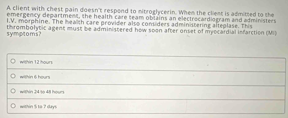 A client with chest pain doesn't respond to nitroglycerin. When the client is admitted to the
emergency department, the health care team obtains an electrocardiogram and administers
I.V. morphine. The health care provider also considers administering alteplase. This
thrombolytic agent must be administered how soon after onset of myocardial infarction (MI)
symptoms?
within 12 hours
within 6 hours
within 24 to 48 hours
within 5 to 7 days