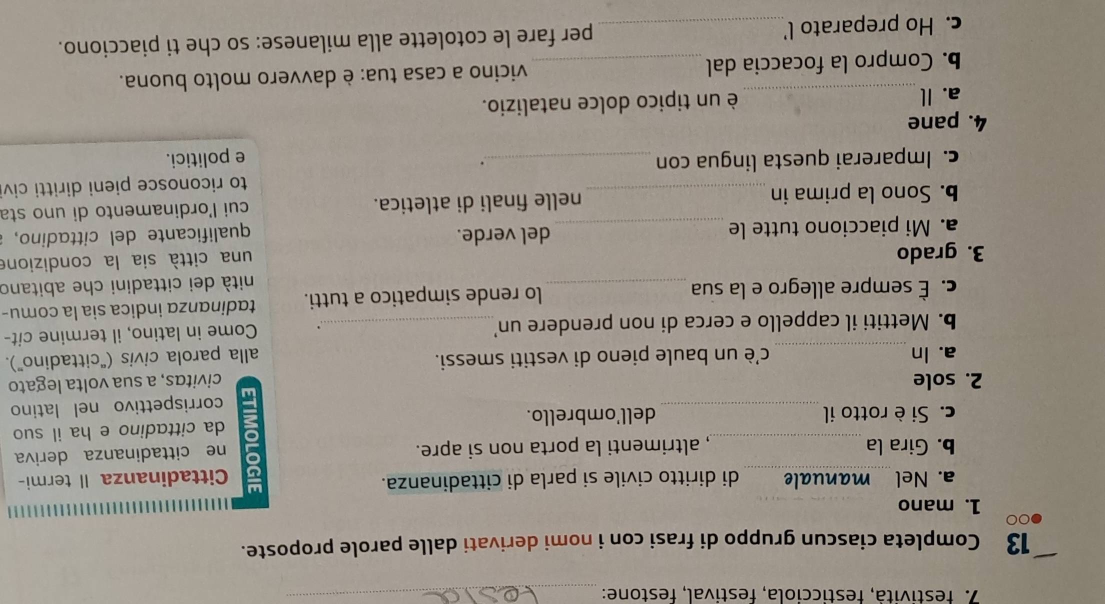 festività, festicciola, festival, festone:_ 
13 Completa ciascun gruppo di frasi con i nomi derivati dalle parole proposte. 
00 
1. mano_ 
a. Nel manuale di diritto civile si parla di cittadinanza. 
Cittadinanza Il termi- 
b. Gira la _, altrimenti la porta non si apre. 
_ 
a ne cittadinanza deriva 
c. Si è rotto il dell'ombrello. da cittadino e ha il suo 
corrispettivo nel latino 
2. sole civitas, a sua volta legato 
a. In _c'è un baule pieno di vestiti smessi. 
alla parola civis ("cittadino”). 
b. Mettiti il cappello e cerca di non prendere un’_ 
Come in latino, il termine cit- 
c. É sempre allegro e la sua _lo rende simpatico a tutti. tadinanza indica sia la comu- 
nità dei cittadini che abitano 
3. grado 
una città sia la condizione 
a. Mi piacciono tutte le _del verde. 
qualificante del cittadino, 
b. Sono la prima in_ nelle finali di atletica. cui l'ordinamento di uno sta 
to riconosce pieni diritti civ 
. 
c. Imparerai questa lingua con _e politici. 
4. pane 
a. Il_ è un tipico dolce natalizio. 
b. Compro la focaccia dal_ vicino a casa tua: è davvero molto buona. 
c. Ho preparato l_ per fare le cotolette alla milanese: so che ti piacciono.