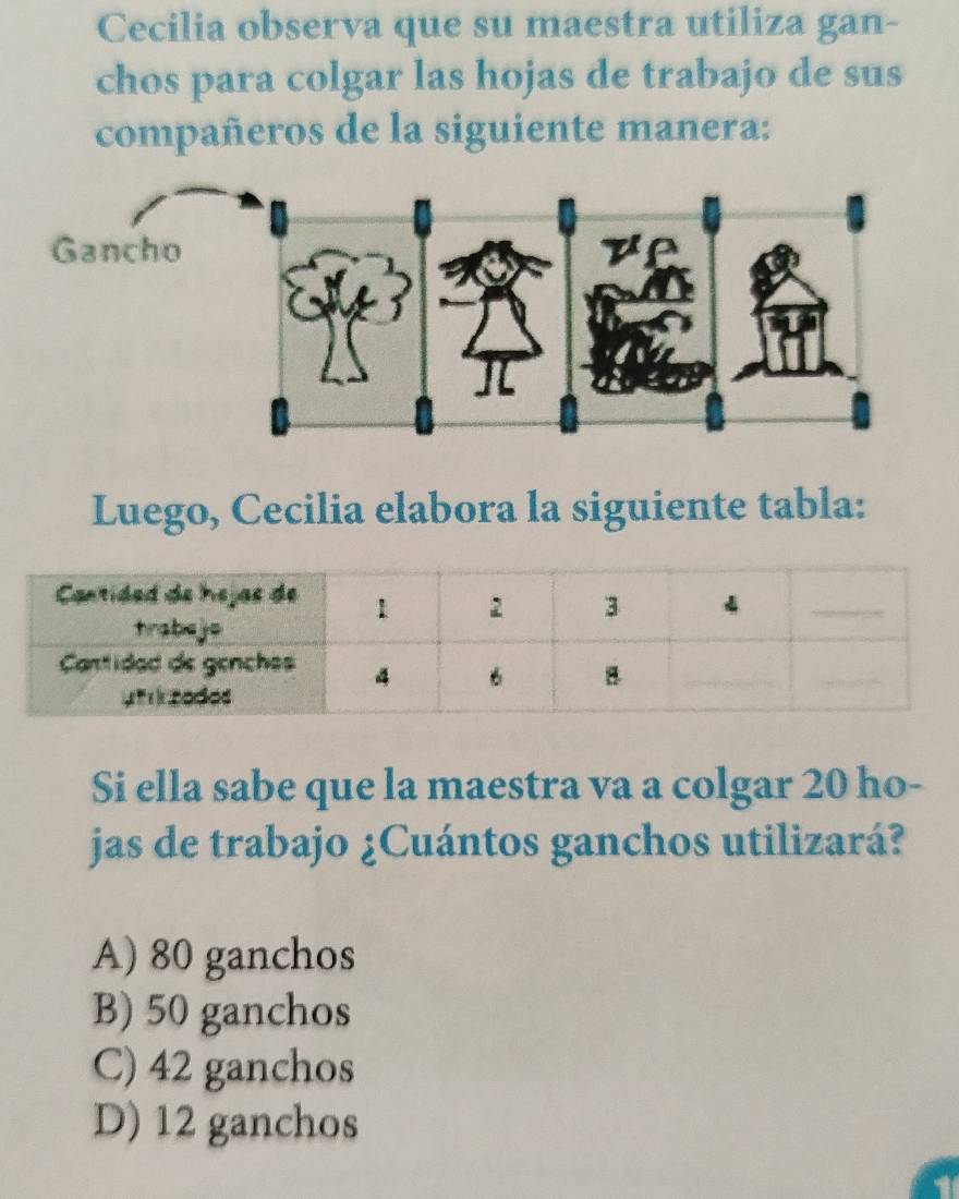 Cecilia observa que su maestra utiliza gan-
chos para colgar las hojas de trabajo de sus
compañeros de la siguiente manera:
Luego, Cecilia elabora la siguiente tabla:
Si ella sabe que la maestra va a colgar 20 ho-
jas de trabajo ¿Cuántos ganchos utilizará?
A) 80 ganchos
B) 50 ganchos
C) 42 ganchos
D) 12 ganchos