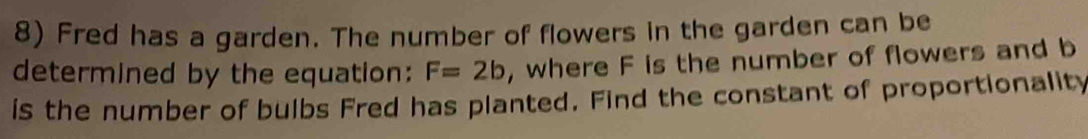 Fred has a garden. The number of flowers in the garden can be 
determined by the equation: F=2b , where F is the number of flowers and b
is the number of bulbs Fred has planted. Find the constant of proportionality