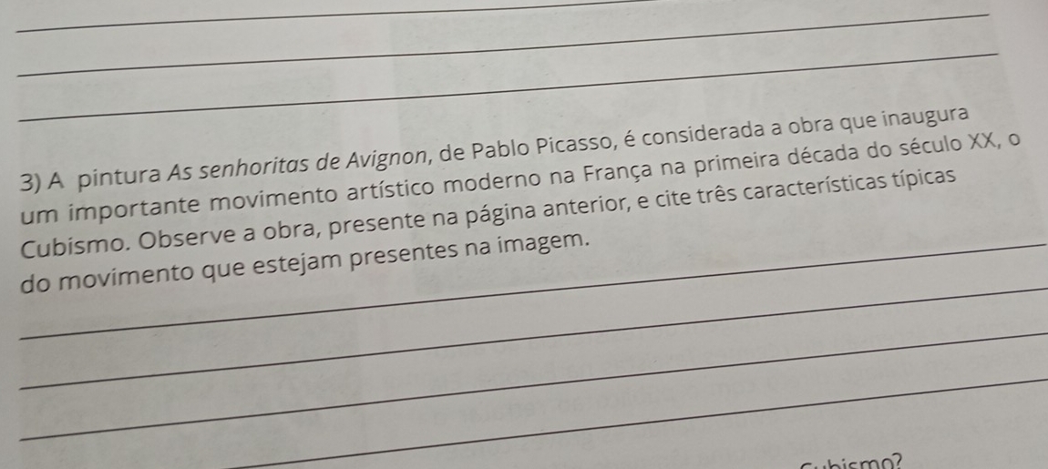 A pintura As senhoritas de Avignon, de Pablo Picasso, é considerada a obra que inaugura 
um importante movimento artístico moderno na França na primeira década do século XX, o 
Cubismo. Observe a obra, presente na página anterior, e cite três características típicas 
_ 
_do movimento que estejam presentes na imagem. 
_ 
_