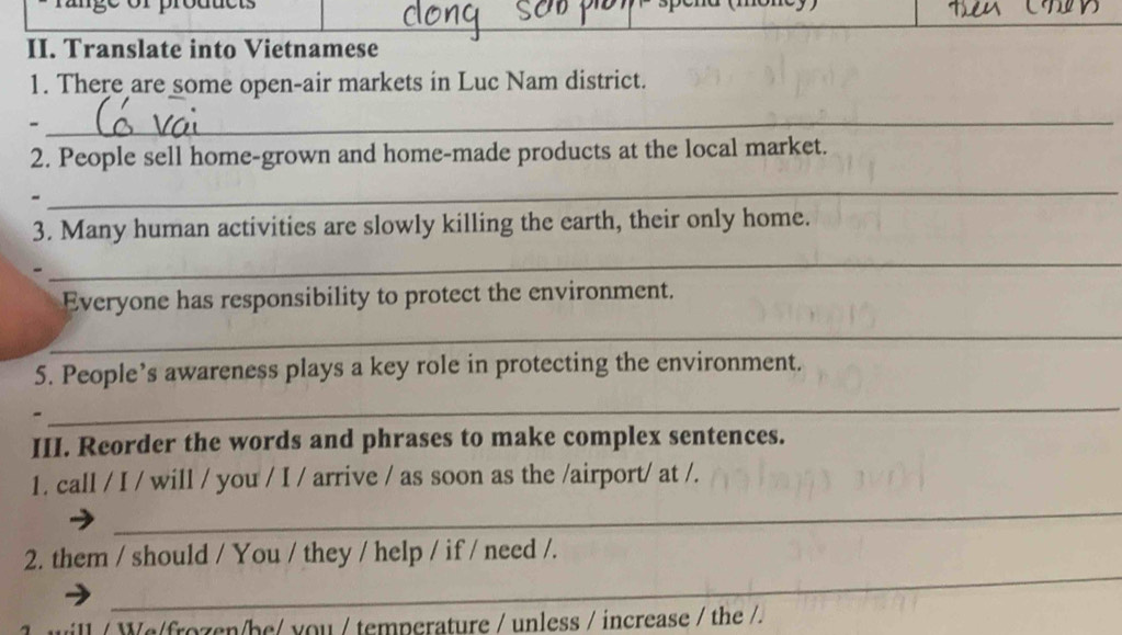 Translate into Vietnamese 
1. There are some open-air markets in Luc Nam district. 
- 
_ 
2. People sell home-grown and home-made products at the local market. 
_ 
3. Many human activities are slowly killing the earth, their only home. 
- 
_ 
Everyone has responsibility to protect the environment. 
_ 
5. People’s awareness plays a key role in protecting the environment. 
- 
_ 
III. Reorder the words and phrases to make complex sentences. 
1. call / I / will / you / I / arrive / as soon as the /airport/ at /. 
_ 
_ 
2. them / should / You / they / help / if / need /. 
ill / We/frozen/be/ you / temperature / unless / increase / the /.
