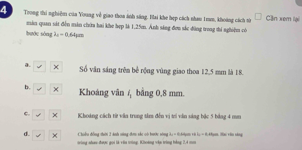 Trong thí nghiệm của Young về giao thoa ánh sáng. Hai khe hẹp cách nhau 1mm, khoảng cách từ Cần xem lại
màn quan sát đến màn chứa hai khe hẹp là 1,25m. Ánh sáng đơn sắc dùng trong thí nghiệm có
bước sóng lambda _1=0,64mu m
a. × Số vân sáng trên bề rộng vùng giao thoa 12,5 mm là 18.
b. × Khoảng vân i_1 bằng 0,8 mm.
c. × Khoảng cách từ vân trung tâm đến vị trí vân sáng bậc 5 bằng 4 mm
d. × Chiếu đồng thời 2 ánh sáng đơn sắc có bước sông lambda _1=0 ,64µm và lambda _2=0. ,48µm. Hai vân sáng
trùng nhau được gọi là vân trùng. Khoáng vân trùng bằng 2,4 mm