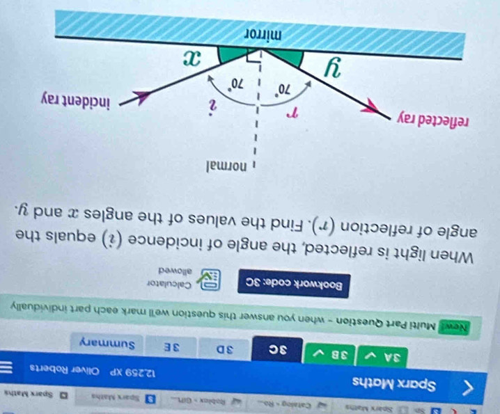 Sparx Maths Catalog - Ro... Rablax - GifL... Sparx Maths  Sparx Mathá
Sparx Maths 12.259 XP Oliver Roberts
3A 3B 3C 3D 3 E Summary
News Multi Part Question - when you answer this question we'll mark each part individually
Bookwork code: 3C Calculator
allowed
When light is reflected, the angle of incidence (i) equals the
angle of reflection (r). Find the values of the angles x and y.