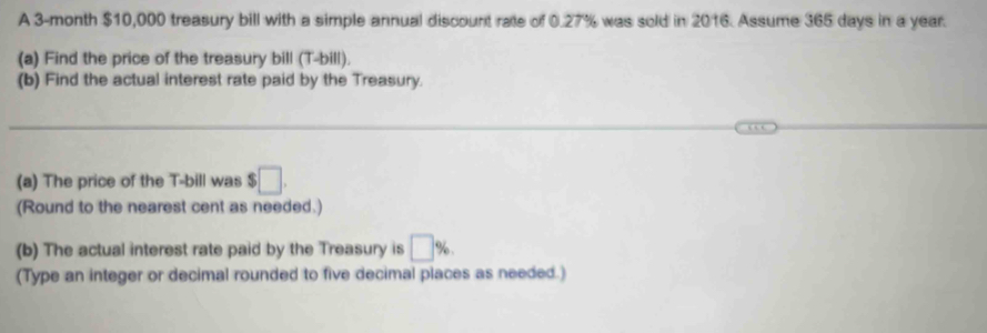 A 3-month $10,000 treasury bill with a simple annual discount rate of 0.27% was sold in 2016. Assume 365 days in a year. 
(a) Find the price of the treasury bill (T-bill). 
(b) Find the actual interest rate paid by the Treasury. 
(a) The price of the T -bill was $ □. 
(Round to the nearest cent as needed.) 
(b) The actual interest rate paid by the Treasury is □ %. 
(Type an integer or decimal rounded to five decimal places as needed.)