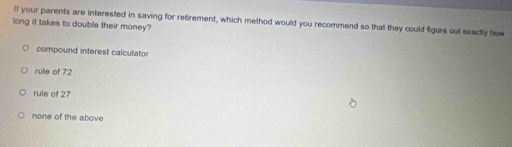 If your parents are interested in saving for retirement, which method would you recommend so that they could figure out exactly how
long it takes to double their money?
compound interest calculator
rule of 72
rule of 27
none of the above