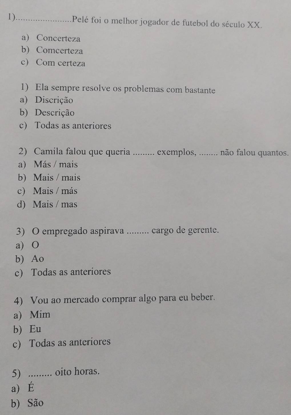 1)_ Pelé foi o melhor jogador de futebol do século XX.
a) Concerteza
b) Comcerteza
c) Com certeza
1) Ela sempre resolve os problemas com bastante
a) Discrição
b) Descrição
c) Todas as anteriores
2) Camila falou que queria . _ exemplos, ........ não falou quantos.
a) Más / mais
b) Mais / mais
c) Mais / más
d) Mais / mas
3) O empregado aspirava ......... cargo de gerente.
a) O
b) Ao
c) Todas as anteriores
4) Vou ao mercado comprar algo para eu beber.
a) Mim
b) Eu
c) Todas as anteriores
5) ......... oito horas.
a) É
b) São