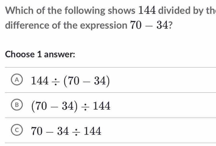 Which of the following shows 144 divided by th
difference of the expression 70-34 7
Choose 1 answer:
A 144/ (70-34)
B (70-34)/ 144
70-34/ 144