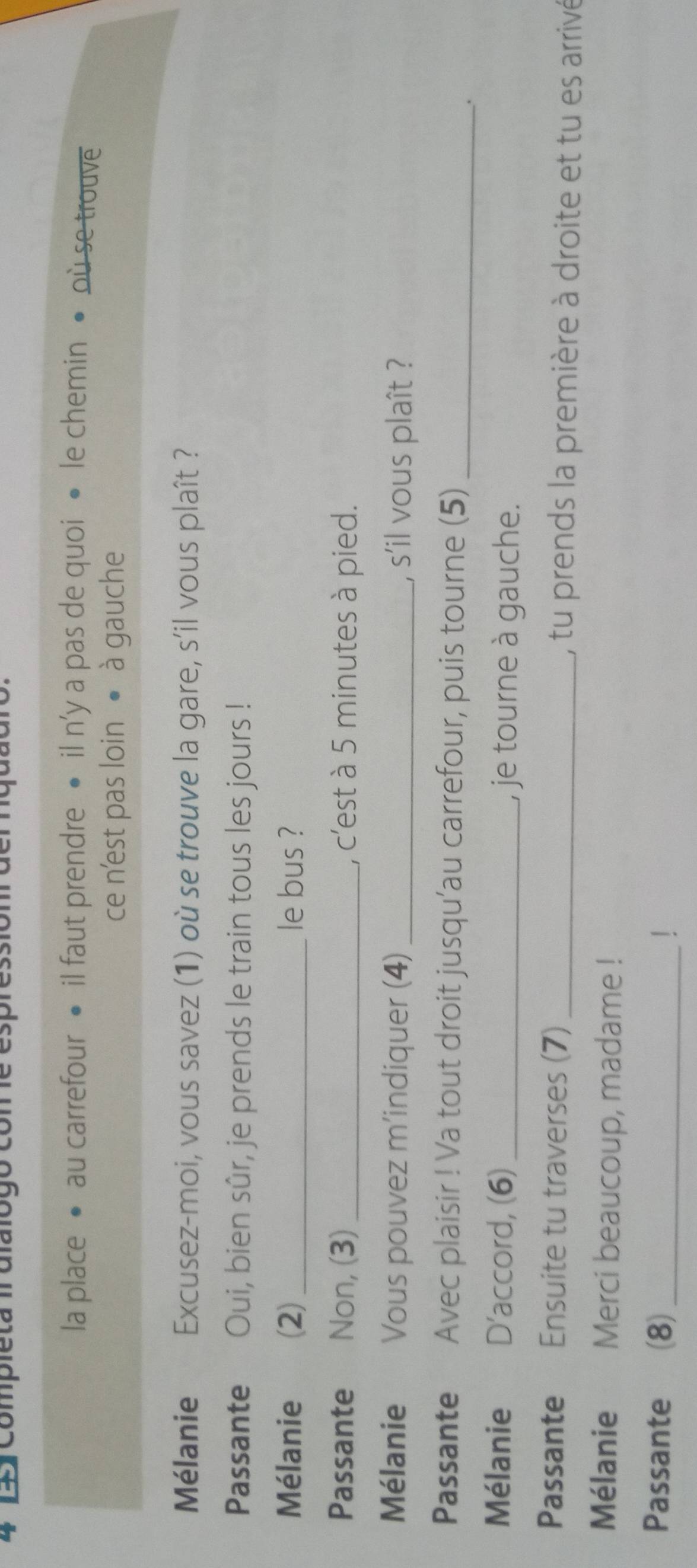 4 14) Completa 1rdlalógo me espressiomrderquuaro. 
la place • au carrefour • il faut prendre • il n'y a pas de quoi • le chemin • où se trouve 
ce n'est pas loin • à gauche 
Mélanie Excusez-moi, vous savez (1) où se trouve la gare, s'il vous plaît ? 
Passante Oui, bien sûr, je prends le train tous les jours ! 
Mélanie (2) _le bus ? 
Passante Non, (3) _, c'est à 5 minutes à pied. 
Mélanie Vous pouvez m’indiquer (4) _, s'il vous plaît ? 
Passante Avec plaisir ! Va tout droit jusqu’au carrefour, puis tourne (5)_ 
. 
Mélanie D’accord, (6) _, je tourne à gauche. 
Passante Ensuite tu traverses (7) _, tu prends la première à droite et tu es arrivé 
Mélanie Merci beaucoup, madame ! 
Passante (8)_