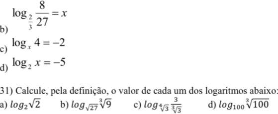 log _ 2/3  8/27 =x
c) log _x4=-2
d) log _2x=-5
31) Calcule, pela definição, o valor de cada um dos logaritmos abaixo: 
a) log _2sqrt(2) b) log _sqrt(27)sqrt[3](9) c) log _sqrt[4](3) 3/sqrt[3](3)  d) log _100sqrt[3](100)