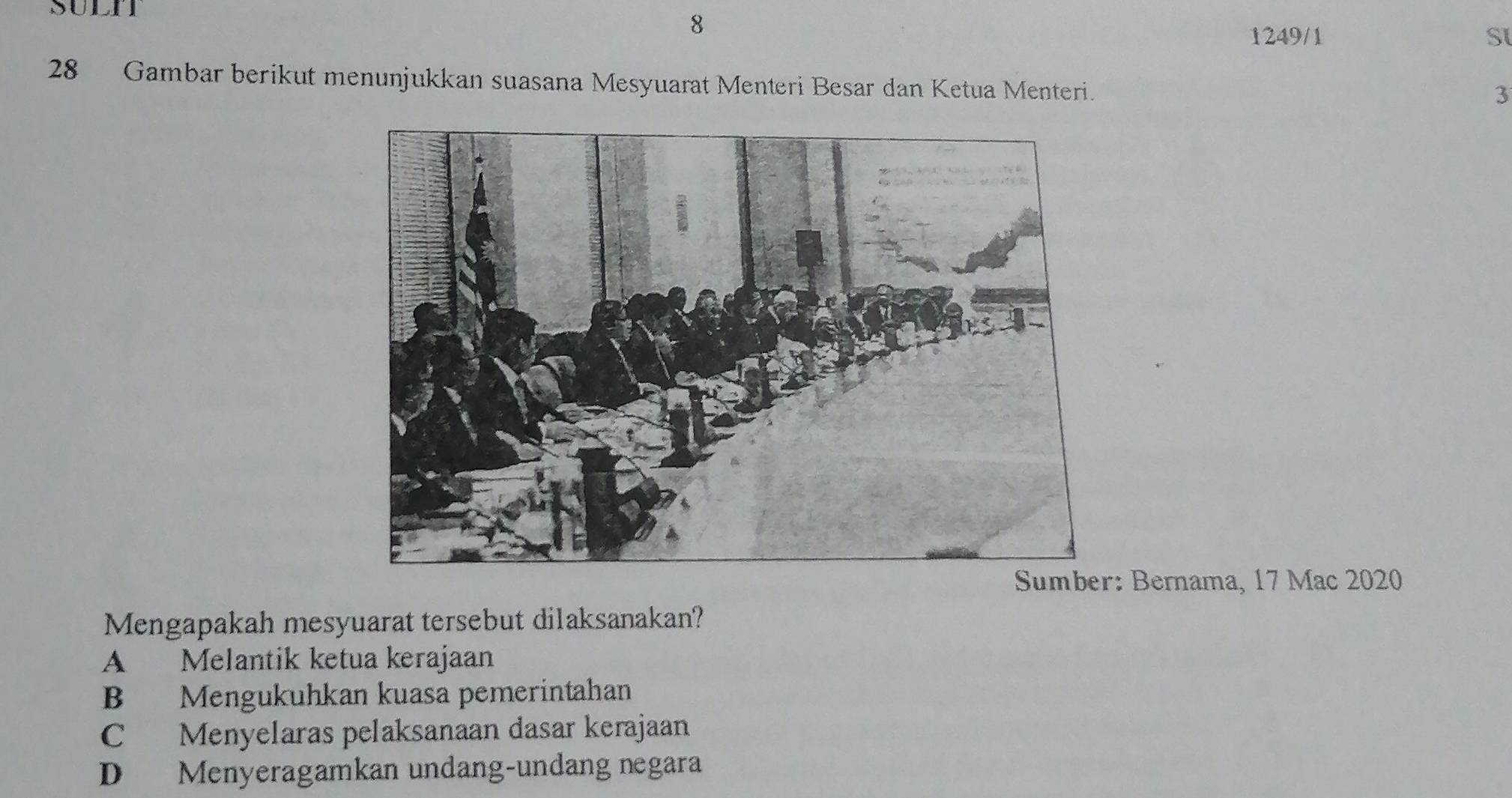 SULIT
8
1249/1 S
28 Gambar berikut menunjukkan suasana Mesyuarat Menteri Besar dan Ketua Menteri.
3
Bernama, 17 Mac 2020
Mengapakah mesyuarat tersebut dilaksanakan?
A Melantik ketua kerajaan
B Mengukuhkan kuasa pemerintahan
C Menyelaras pelaksanaan dasar kerajaan
D Menyeragamkan undang-undang negara