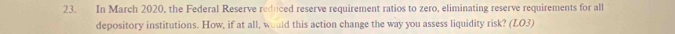 In March 2020, the Federal Reserve reduced reserve requirement ratios to zero, eliminating reserve requirements for all 
depository institutions. How, if at all, would this action change the way you assess liquidity risk? (LO3)