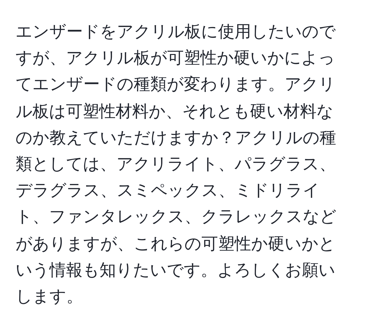 エンザードをアクリル板に使用したいのですが、アクリル板が可塑性か硬いかによってエンザードの種類が変わります。アクリル板は可塑性材料か、それとも硬い材料なのか教えていただけますか？アクリルの種類としては、アクリライト、パラグラス、デラグラス、スミペックス、ミドリライト、ファンタレックス、クラレックスなどがありますが、これらの可塑性か硬いかという情報も知りたいです。よろしくお願いします。