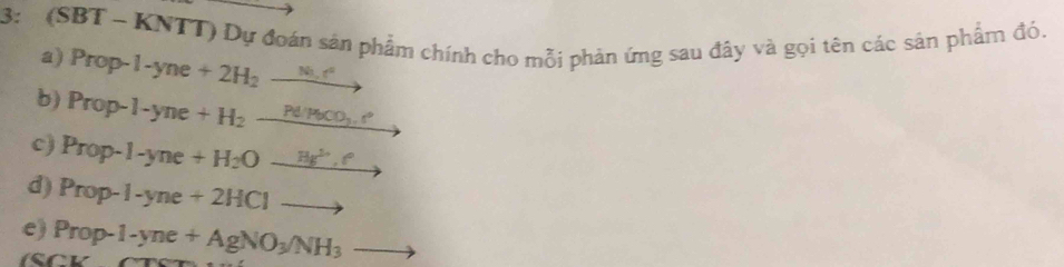 3: (SBT - KNTT) Dự đoán sản phẩm chính cho mỗi phản ứng sau đây và gọi tên các sản phẩm đó. 
a) Prop-1-yne+2H_2to
b) Prop-l-yne+H_2_ Pd/H_2CD__  
c) Prop-1-yne+H_2Oto
d) Prop-1-yne+2HClto
e) Prop-1-yne+AgNO_3/NH_3to