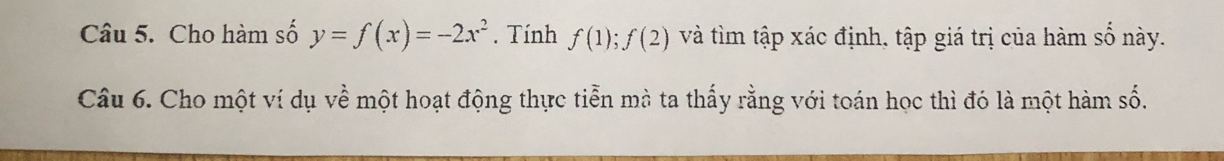 Cho hàm số y=f(x)=-2x^2. Tính f(1); f(2) và tìm tập xác định, tập giá trị của hàm số này. 
Câu 6. Cho một ví dụ về một hoạt động thực tiễn mà ta thấy rằng với toán học thì đó là một hàm số.