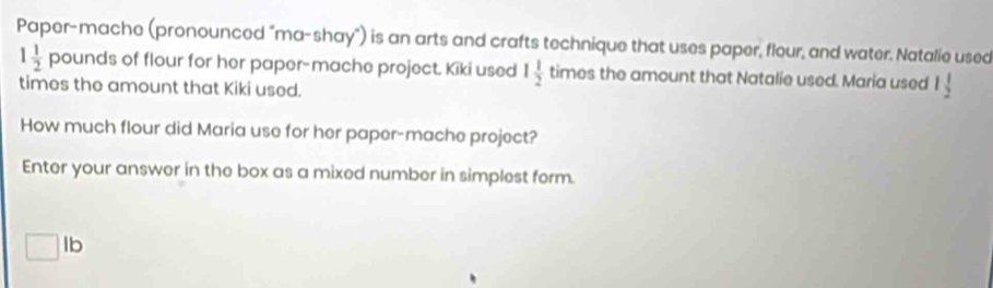 Paper-mache (pronounced "ma-shay") is an arts and crafts technique that uses paper, flour, and water. Natalie used
1 1/2  pounds of flour for her paper-mache project. Kiki used 1 1/2  ti times the amount that Natalie used. Maria used l 1/2 
times the amount that Kiki used. 
How much flour did Maria use for her paper-mache project? 
Enter your answer in the box as a mixed number in simplest form.
□ lb