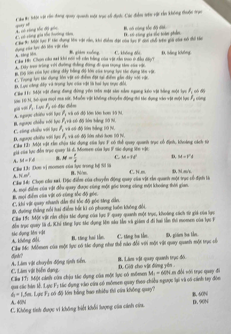 Câu #: Một vật rần đang quay quanh một trục số định, Các điểm trên vật rấn không thuộc trục
quay se
Ai có cùng tốc độ góc,
B. có cùng tốc độ điá.
C. só cùng gia tốc hướng tâm,
D. có sùng gia tốc toàn phần.
Cầu 9: Một lực F tác dụng lên vật rần, khi điểm đặt của lực F đời chỗ trên giá của nó thị tác
dụng của lực đó lên vật rằn
A. táng lên.
B. giám xuồng C. không đôi D. bằng không,
Cầu 10: Chọn câu sai khi nói về cần bằng của vật rần treo ở đầu dây7
A. Đây treo trùng với đường thắng đứng đi qua trọng tâm của vật.
B. Độ lớn của lực căng đây bằng độ lớn của trọng lực tác dụng lên vật.
C. Trọng lực tác dụng lên vật có điểm đặt tại điểm gần dây với vật.
D. Lực căng đây và trọng lực của vật là hai lực trực đôi,
Câu 11: Một vật đang đang đứng yên trên mật sản nằm ngang kéo vật bằng một lực hat p_i 66 46
lớn 10 N, bó qua mọi ma sát. Muồn vật không chuyển động thi tác dụng vào vật một lực
giá với hat F_1 Lực hat F_2 có đặc điểm hat p_2 cung
A. ngược chiều với lực hat P_1 và có độ lớn lớn hơn 10 N,
B. ngược chiều với lực hat p_1 và có độ lớn bằng 10 N.
C. cũng chiều với lực hat p_1 và có độ lớn bằng 10 N.
D. ngược chiều với lực hat P_1 và có độ lớn nhớ hơn 10 N,
Cầu 12: Một vật rần chịu tác dụng của lực F có thể quay quanh trục cổ định, khoảng cách từ
giá của lực đến trục quay là d. Momen của lực F tác dụng lên vật:
A. M=F.d
M= v/d 
C. M=overline Vd^2 D. M=V^2d
Câu 13: Đơn vị momen của lực trong hệ S1 là
A. N,m^2,
B. N/m. C. N.m. D. N. m/s.
Câu 14: Chọn câu sai. Đặc điểm của chuyến động quay của vật rấn quanh một trục cổ định là
A. mội điểm của vật đều quay được cùng một góc trong cùng một khoảng thời gian.
B. mội điểm của vật có cùng tốc độ góc.
C. khí vật quay nhanh dẫn thi tốc độ góc táng dần,
D. đường thắng nổi hai điểm bắt kỉ có phương luôn không đối,
Câu 15: Một vật rấn chịu tác dụng của lực F quay quanh một trục, khoảng cách từ giá của lực
dến trục quay là d. Khí tăng lực tác dụng lên sáu lần và giám đ đi hai lằn thi momen của lực F
tác dụng lên vật
A. không đổi, B. tăng hai lần. C. táng ba lần. D. giám ba lần.
Câu 16: Mômen của một lực có tác dụng như thế nào đối với một vật quay quanh một trục cổ
djnh?
A. Làm vật chuyển động tịnh tiến. B. Lâm vật quay quanh trục đó.
C. Lâm vật biến dạng.  D. Giữ cho vật đứng yên .
Câu 17: Một cánh cứa chịu tác dụng của một lực có mômen M_1=60N I.m ối với trục quay đi
qua các bán lề. Lực F_2 tác dụng vào cứa có mômen quay theo chiều ngược lại và có cánh tay đòn
d_2=1.5m. Lục F_2 có độ lớn bằng bao nhiều thì cứa không quay?
B. 60N
A. 40N D. 90N
C. Không tính được vì không biết khối lượng của cánh cứa.