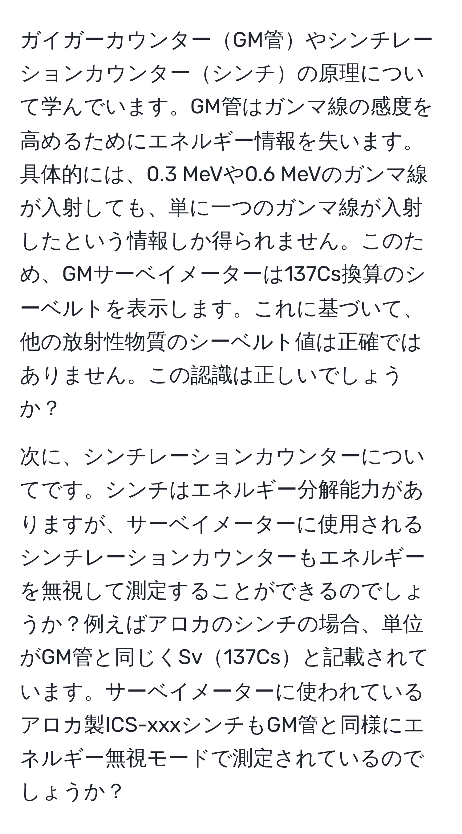 ガイガーカウンターGM管やシンチレーションカウンターシンチの原理について学んでいます。GM管はガンマ線の感度を高めるためにエネルギー情報を失います。具体的には、0.3 MeVや0.6 MeVのガンマ線が入射しても、単に一つのガンマ線が入射したという情報しか得られません。このため、GMサーベイメーターは137Cs換算のシーベルトを表示します。これに基づいて、他の放射性物質のシーベルト値は正確ではありません。この認識は正しいでしょうか？

次に、シンチレーションカウンターについてです。シンチはエネルギー分解能力がありますが、サーベイメーターに使用されるシンチレーションカウンターもエネルギーを無視して測定することができるのでしょうか？例えばアロカのシンチの場合、単位がGM管と同じくSv137Csと記載されています。サーベイメーターに使われているアロカ製ICS-xxxシンチもGM管と同様にエネルギー無視モードで測定されているのでしょうか？