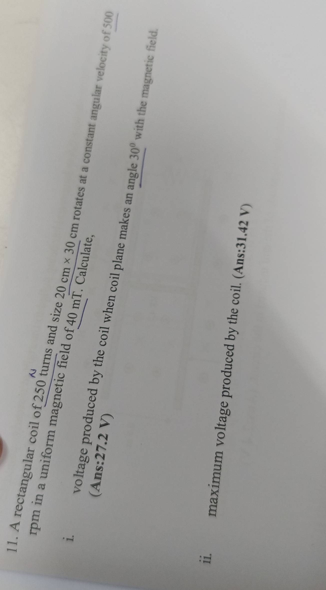 rpm in a uniform magnetic field of 40 mT. Calculate. 
11. A rectangular coil of 250 turns and size 20cm* 30cm rotates at a constant angular velocity of 500
(Ans: 27.2 V) 
i. voltage produced by the coil when coil plane makes an angle
30° with the magnetic field. 
ii. maximum voltage produced by the coil. (Ans: 31.42 V)