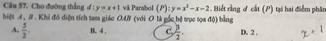 Cho đường thẳng d:y=x+1 và Parabol (P):y=x^2-x-2. Biết rằng d cắt (P) tại hai điểm phân
biệt A, B. Khi đó diện tích tam giác OAB (với O là gốc hệ trục tọa độ) bằng
A.  5/2 . B. 4. C.  3/2 . D. 2.