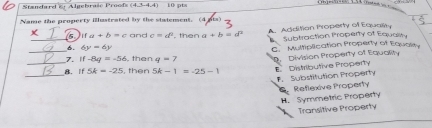 Standard & Algebraše Proofs (4,3-4,4) 10 ot=
Name the property illustrated by the statement. (4
_5. ifa+b=c and c=d^2 , then a+b=d^2 A. Additian Property of Equality
Subtraction Property of Equality
6. 6y=6y
_7. if-8y=-56 then q=7 C. Multiplication Property of Equality
D. Division Property of Equality
_
_B.If 5k=-25 , then 5k-1=-25-1 E Distributive Property. Substitution Property
Reflexive Property
H. Symmetric Property
Transitive Property