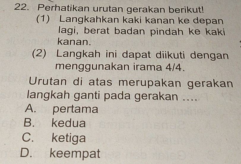 Perhatikan urutan gerakan berikut!
(1) Langkahkan kaki kanan ke depan
lagi, berat badan pindah ke kaki
kanan.
(2) Langkah ini dapat diikuti dengan
menggunakan irama 4/4.
Urutan di atas merupakan gerakan
langkah ganti pada gerakan ....
A. pertama
B. kedua
C. ketiga
D. keempat