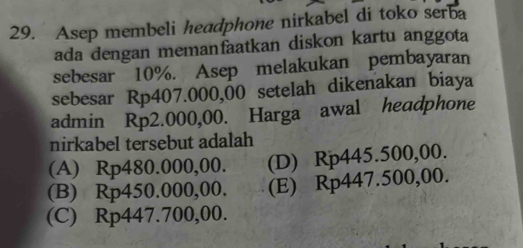 Asep membeli headphone nirkabel di toko serba
ada dengan memanfaatkan diskon kartu anggota
sebesar 10%. Asep melakukan pembayaran
sebesar Rp407.000,00 setelah dikenakan biaya
admin Rp2.000,00. Harga awal headphone
nirkabel tersebut adalah
(A) Rp480.000,00. (D) Rp445.500,00.
(B) Rp450.000,00. (E) Rp447.500,00.
(C) Rp447.700,00.