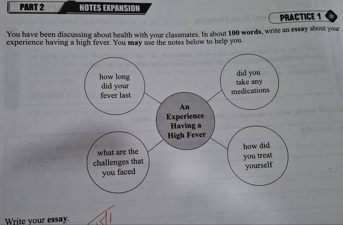 NOTES EXPANSION 
PRACTICE 1 
You have been discussing about health with your classmates. In about 100 words, write an essay about your 
experience having a high fever. You may use the notes below to help you. 
Write your essay.