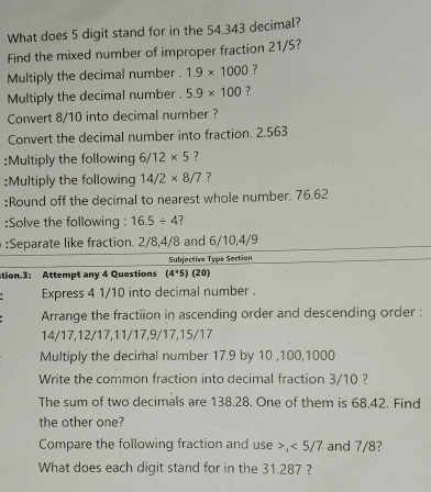 What does 5 digit stand for in the 54.343 decimal? 
Find the mixed number of improper fraction 21/5? 
Multiply the decimal number . 1.9* 1000 ? 
Multiply the decimal number . 5.9* 100 ? 
Convert 8/10 into decimal number ? 
Convert the decimal number into fraction. 2.563
:Multiply the following 6/12* 5 ? 
:Multiply the following 14/2* 8/7 ? 
:Round off the decimal to nearest whole number. 76.62
:Solve the following : 16.5/ 4 7 
:Separate like fraction. 2/8, 4/8 and 6/10, 4/9
Subjective Type Section 
tion.3: Attempt any 4 Questions (4^*5)(20)
Express 4 1/10 into decimal number . 
Arrange the fractiion in ascending order and descending order :
14/17, 12/17, 11/17, 9/17, 15/17
Multiply the decimal number 17.9 by 10 , 100, 1000
Write the common fraction into decimal fraction 3/10 ? 
The sum of two decimals are 138.28. One of them is 68.42. Find 
the other one? 
Compare the following fraction and use >, < 5/7 and 7/8? 
What does each digit stand for in the 31.287 ?