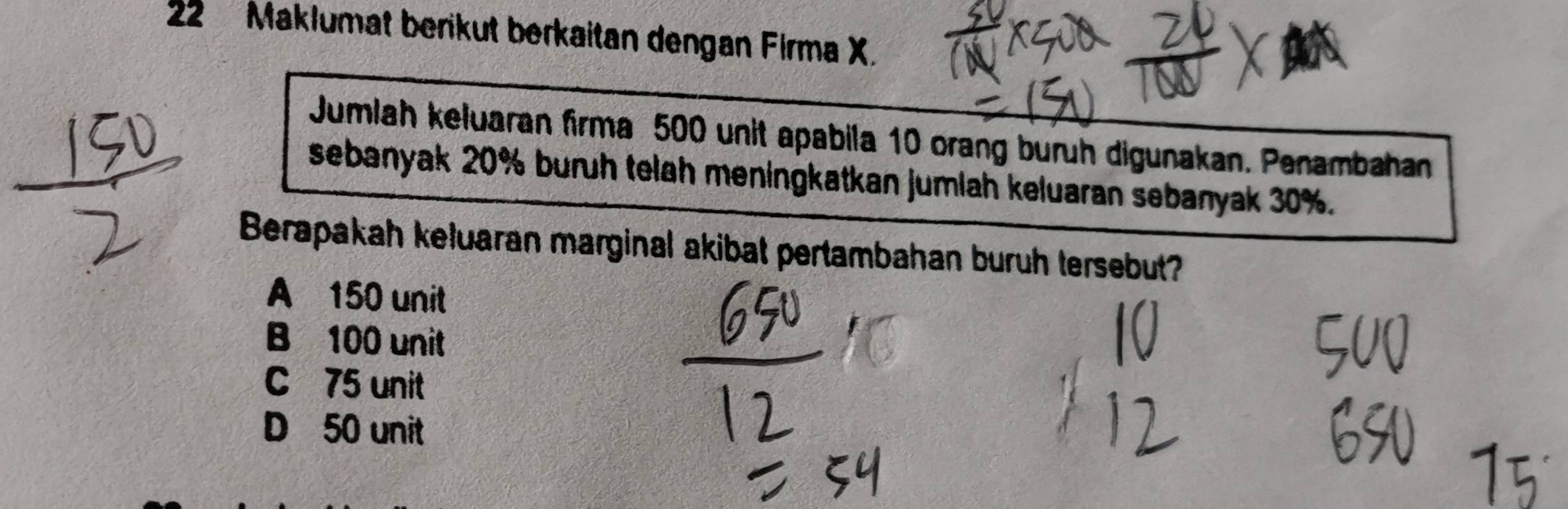 Maklumat berikut berkaitan dengan Firma X.
Jumlah keluaran firma 500 unit apabila 10 orang buruh digunakan. Penambahan
sebanyak 20% buruh telah meningkatkan jumlah keluaran sebanyak 30%.
Berapakah keluaran marginal akibat pertambahan buruh tersebut?
A 150 unit
B 100 unit
C 75 unit
D 50 unit