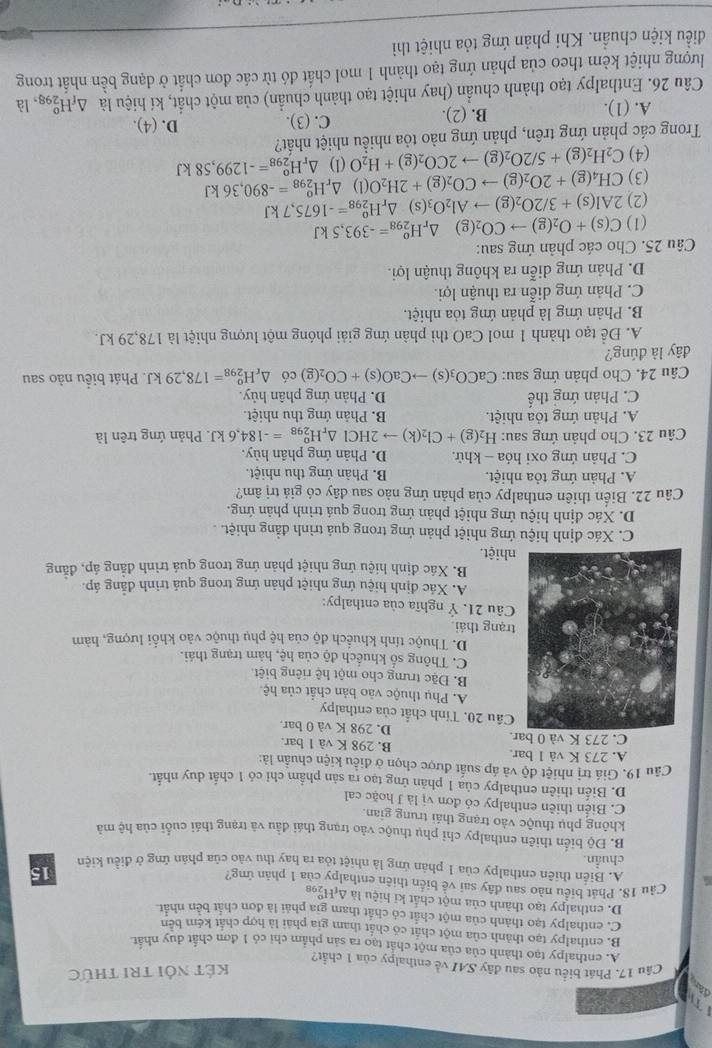 a
kết nổi tri thức
Câu 17. Phát biểu nào sau đây SAI về enthalpy của 1 chất?
A. enthalpy tạo thành của của một chất tạo ra sản phẩm chỉ có 1 đơn chất duy nhất
B. enthalpy tạo thành của một chất có chất tham gia phải là hợp chất kém bên
C. enthalpy tạo thành của một chất có chất tham gia phải là đơn chất bên nhất
D. enthalpy tạo thành của một chất ki hiệu là Δ HS
Cầu 18. Phát biểu nào sau đây sai về biển thiên enthalpy của 1 phản ứng?
15
A. Biến thiên enthalpy của 1 phản ứng là nhiệt tòa ra hay thu vào của phản ứng ở điều kiện
chuẩn.
B. Độ biển thiên enthalpy chỉ phụ thuộc vào trạng thái đầu và trạng thái cuối của hệ mà
không phụ thuộc vào trạng thái trung gian.
C. Biển thiên enthalpy có đơn vị là J hoặc cal
D. Biến thiên enthalpy của 1 phán ứng tạo ra sản phẩm chỉ có 1 chất duy nhất.
Câu 19. Giá trị nhiệt độ và áp suất được chọn ở điều kiện chuẩn là:
A. 273 K và 1 bar, B. 298 K và 1 bar.
C. 273 K và 0 bar. D. 298 K và 0 bar.
Cầu 20. Tỉnh chất của enthalpy
A. Phụ thuộc vào bản chất của hệ
B. Đặc trưng cho một hệ riêng biệt
C. Thông số khuếch độ của hệ, hàm trạng thái.
D. Thuộc tính khuếch độ của hệ phụ thuộc vào khối lượng, hàm
trạng thái.
Câu 21. Ý nghĩa của enthalpy:
A. Xác định hiệu ứng nhiệt phản ứng trong quả trình đẳng áp.
B. Xác định hiệu ứng nhiệt phản ứng trong quá trình đẳng áp, đẫng
nhiệt.
C. Xác định hiệu ứng nhiệt phản ứng trong quả trình đẳng nhiệt. .
D. Xác định hiệu ứng nhiệt phản ứng trong quá trình phản ứng.
Câu 22. Biến thiên enthalpy của phản ứng nảo sau đây có giả trị âm?
A. Phản ứng tỏa nhiệt. B. Phản ứng thu nhiệt.
C. Phản ứng oxi hóa - khử, D. Phản ứng phần hủy.
Câu 23. Cho phản ứng sau: H_2(g)+Cl_2(k)to 2HCl△ _rH_(298)^o=-184,6kJ. Phản ứng trên là
A. Phản ứng tỏa nhiệt. B. Phản ứng thu nhiệt.
C. Phản ứng thế D. Phản ứng phân hủy.
Câu 24. Cho phản ứng sau: CaCO_3(s)to CaO(s)+CO_2(g) có △ _rH_(298)^o=178,29kJ. Phát biểu nào sau
đây là đúng?
A. Để tạo thành 1 mol CaO thì phản ứng giải phóng một lượng nhiệt là 178,29 kJ.
B. Phản ứng là phản ứng tỏa nhiệt.
C. Phản ứng diễn ra thuận lợi.
D. Phản ứng diễn ra không thuận lợi.
Câu 25. Cho các phản ứng sau:
(1) C(s)+O_2(g)to CO_2(g) △ _rH_(298)^o=-393,5kJ
(2) 2Al(s)+3/2O_2(g)to Al_2O_3( s  △ _rH_(298)^o=-1675,7kJ
(3) CH_4(g)+2O_2(g)to CO_2(g)+2H_2O(l)△ _rH_(298)^o=-890,36kJ
(4) C_2H_2(g)+5/2O_2(g)to 2CO_2(g)+H_2O (1) △ _rH_(298)^o=-1299,58kJ
Trong các phản ứng trên, phản ứng nào tỏa nhiều nhiệt nhất? D. (4).
A. (1). B. (2). C. (3).
Câu 26. Enthalpy tạo thành chuẩn (hay nhiệt tạo thành chuẩn) của một chất, kí hiệu là △ _fH_(298)^o ,là
lượng nhiệt kèm theo của phản ứng tạo thành 1 mol chất đó từ các đơn chất ở dạng bền nhất trong
điều kiện chuẩn. Khi phản ứng tỏa nhiệt thì