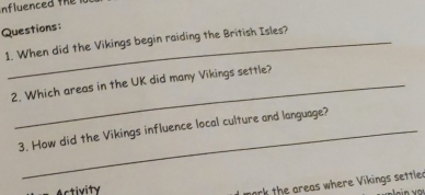 When did the Vikings begin raiding the British Isles? 
2. Which areas in the UK did many Vikings settle? 
3. How did the Vikings influence local culture and language? 
Activity 
mork the areas where Vikings settler n vo