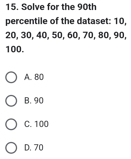 Solve for the 90th
percentile of the dataset: 10,
20, 30, 40, 50, 60, 70, 80, 90,
100.
A. 80
B. 90
C. 100
D. 70