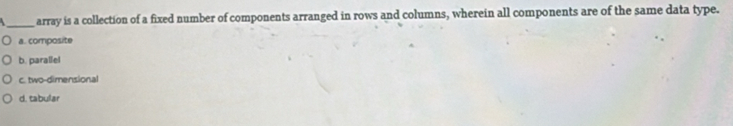 array is a collection of a fixed number of components arranged in rows and columns, wherein all components are of the same data type.
a. composite
b. parallel
c. two-dimensional
d. tabular