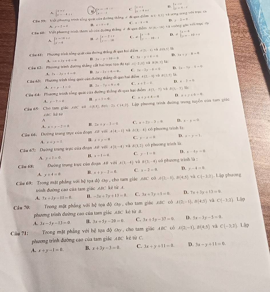 A. beginarrayl x=t y=-4+tendarray. " beginarrayl x=-4-1 y=-1endarray. C beginarrayl x=2 y=4+tendarray. D. beginarrayl x-i y=4-iendarray.
Cầu 59: Viết phương trình tống quát của đường thắng # đi qua điểm 3i(-1,2) và song song với trục cx
A. y-2=0 B. x-1=0. C. x-1=0 D. y-2=0
Cău 60: Viết phương trình tham số của đường thắng ư đi qua điểm M(6;-10) V à vướng góc với trục Oy
A. beginarrayl x=10+7 y-6endarray. R. d:beginarrayl x=2+x y=-10endarray. C. d:beginvmatrix x-6 y-10-tendarray. D. dbeginarrayl x=6 y=-10+1endarray.
Cầu 61: Phương trình tổng quát của đường thắng đi qua hai điễm A(3;-1) vì a(1:5) là
A. -x+3y+6=0 B. 3x-y+10=0 C 3x-y+6=0 D. 3x+y-3=0
Câu 62: Phương trình dường thắng cất hai trục tọa độ tại A(-2,0)Vdot B(0,3) là:
A. 2x-3y+4=0 B. 2x-2y+6=0. C. 3x-2y-6=0 D. 2x-3y-4=0
Câu 63: Phương trình tổng quát của đường thẳng đi qua hai điểm A(2,-1) và B(2,5) là
A. x+y-1=0 B. 2x-7y+9=0 C. x+2=0. D. x-2=0
Cầu 64: Phương trình tổng quát của đường thẳng đi qua hai điểm A(3,-7) và B(1;-7) là:
A. y-7=0 B y+7=0. C x+y+4=0 D. x+y+6=0.
Câu 65: Cho tam giáo A#C có f(1;1),B(0;-2),C(4;2) Lập phương trình đường trung tuyển của tam giác
A BC kè từ
A
A. x+y-2=0. B. 2x+y-3=0 C. x+2y-3=0 D. x-y=0
Câu 66: Đường trung trục của đoạn 48 với A(4;-1) và B(1;-4) có phương trình là:
A. x+y=1 B. x+y=0 C. y-x=0 D. x-y-1,
Câu 67:  Dường trung trực của đoạn A8 với A(1;-4) và B(1,2) có phương trình là
A. y+1=0. B. x+1=0. C. y-1=0 D. x-4y=0.
Câu 68:  Đường trung trực của đoạn AB với A(1;-4) và B(3;-4) có phương trình là :
A. y+4=0 B. x+y-2=0. C. x-2=0. D. y-4=0.
Câu 69: Trong mặt phẳng với hệ tọa độ Oxy , cho tam giác ABC có A(2;-1),B(4;5) và C(-3;2) Lập phương
trình đường cao của tam giác ABC kẻ từ A.
A. 7x+3y-11=0. B. -3x+7y+13=0. C. 3x+7y+1=0. D. 7x+3y+13=0.
Câu 70:  Trong mặt phẳng với hệ tọa độ Oy, cho tam giác ABC có A(2;-1),B(4;5) và C(-3;2) Lập
phương trình đường cao của tam giác ABC kẻ từ B.
A. 3x-5y-13=0. B. 3x+5y-20=0. C. 3x+5y-37=0. D. 5x-3y-5=0.
Câu 71:  Trong mặt phẳng với hệ tọa độ Oxy, cho tam giác ABC có A(2;-1),B(4;5) và C(-3;2) Lập
phương trình đường cao của tam giác ABC kẻ từ C.
A. x+y-1=0. B. x+3y-3=0. C. 3x+y+11=0. D. 3x-y+11=0.