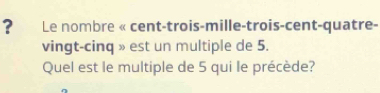 ? Le nombre « cent-trois-mille-trois-cent-quatre- 
vingt-cinq » est un multiple de 5. 
Quel est le multiple de 5 qui le précède?