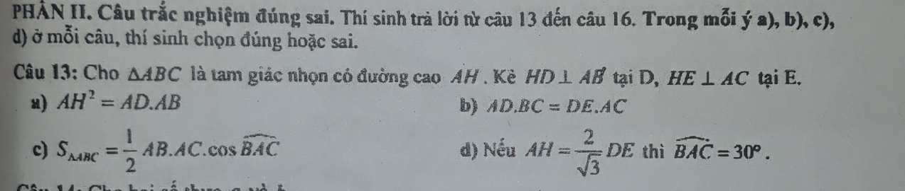 PHẢN II. Câu trắc nghiệm đúng sai. Thí sinh trà lời từ câu 13 đến câu 16. Trong mỗi ya),b), c),
d) ở mỗi câu, thí sinh chọn đúng hoặc sai.
Câu 13: Cho △ ABC là tam giác nhọn có đường cao AH. Kề HD⊥ AB' tại D, HE⊥ AC tại E.
u) AH^2=AD.AB b) AD.BC=DE.AC
c) S_△ ABC= 1/2 AB.AC.cos widehat BAC d) Nếu AH= 2/sqrt(3) DE thì widehat BAC=30°.