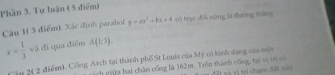 Phân 3. Tự luận ( 5 điểm) 
Câu 1( 3 điểm). Xác định parabol y=ax^2+bx+4 có trục đối xứng là đường thắng
x= 1/3  và đi qua điểm A(1;3). 
Cầu 2( 2 điểm). Cống Arch tại thành phố St Louis của Mỹ có hình dạng của một 
g ch giữa hai chân cống là 162m. Trên thành cống, tại vị trí có 
đất và vị trí chạm đất nay