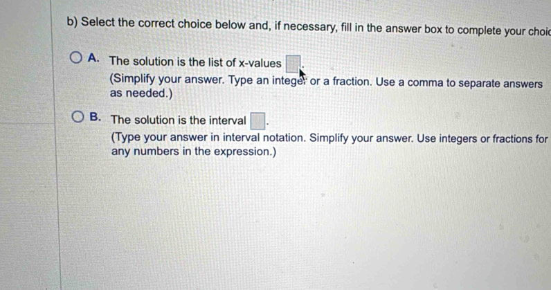 Select the correct choice below and, if necessary, fill in the answer box to complete your choi
A. The solution is the list of x -values □ : 
(Simplify your answer. Type an integer or a fraction. Use a comma to separate answers
as needed.)
B. The solution is the interval □. 
(Type your answer in interval notation. Simplify your answer. Use integers or fractions for
any numbers in the expression.)