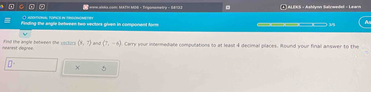 www.aleks.com: MATH MOG - Trigonometry - 58132 x ALEKS - Ashlynn Salzwedel - Learn 
○ aDDITIoNAl topicS iN TRIGONOMETRY 
Finding the angle between two vectors given in component form _ _ 3/5 As 
Find the angle between the yectors (8,7) and langle 7,-6rangle. Carry your intermediate computations to at least 4 decimal places. Round your final answer to the 
nearest degree. 
×