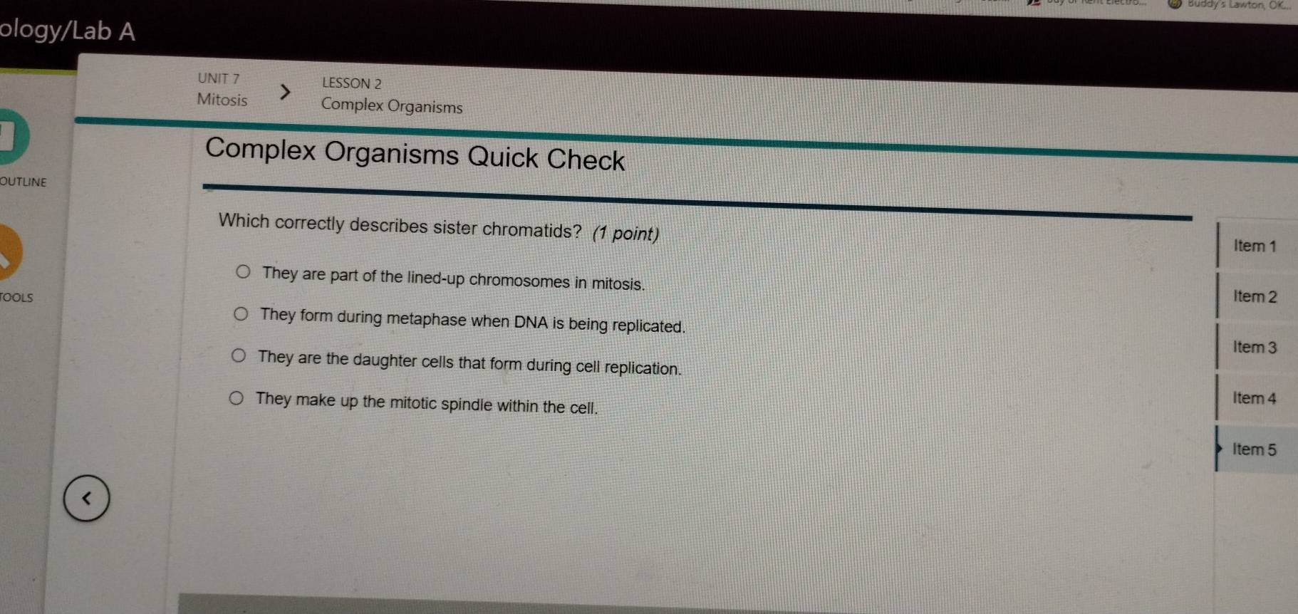 ology/Lab A
UNIT 7 LESSON 2
Mitosis Complex Organisms
Complex Organisms Quick Check
outline
Which correctly describes sister chromatids? (1 point) Item 1
They are part of the lined-up chromosomes in mitosis.
OOLS Item 2
They form during metaphase when DNA is being replicated.
Item 3
They are the daughter cells that form during cell replication.
They make up the mitotic spindle within the cell. Item 4
Item 5
<