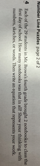 Number Line Puzzles page 2 of 2 
4 Each of the 29 students in Mr. Brown's fourth grade brought 2 notebooks to class the 
first day of school. How many notebooks was that in all? Show your thinking with 
numbers, sketches, or words. Then write an equation that represents your work.