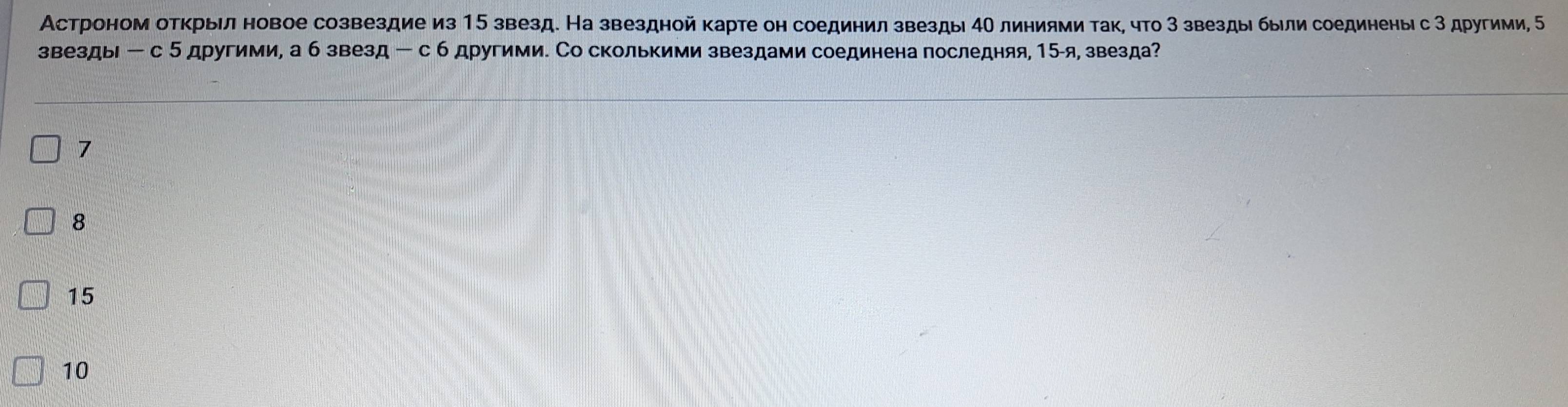 Астроном отκрыίл новое созвездие из 15 звезд. На звездной карте он соединил звезды 4Ο линиями так, что 3 звезды были соединеныι с 3 другими, 
звезды ー с 5 другими, а б звезд -с б другими. Со сколькими звездами соединена последняя, 15 -я, звезда?
7
8
15
10