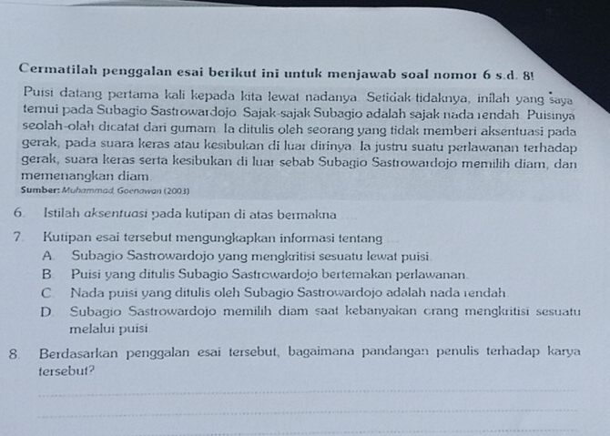 Cermatilah penggalan esai berikut ini untuk menjawab soal nomor 6 s.d. 8!
Puisi datang pertama kali kepada kita lewat nadanya. Setidak tidaknya, inílah yang saya
temui pada Subagio Sastrowardojo Sajak-sajak Subagio adalah sajak nada rendah Puisinya
seolah-olah dicatat dari gumam la ditulis oleh seorang yang tidak memberi aksentuasi pada
gerak, pada suara keras atau kesibukan di luar dirinya. la justru suatu perlawanan terhadap
gerak, suara keras serta kesibukan di luaı sebab Subagio Sastrowaıdojo memilih diam, dan
memenangkan diam
Sumber: Muhammad, Goenawan (2003)
6. Istilah aksentuasi pada kutipan di atas bermakna
7. Kutipan esai tersebut mengungkapkan informasi tentang
A. Subagio Sastrowardojo yang mengkritisi sesuatu lewat puisi
B. Puisi yang ditulis Subagio Sastrcwardojo bertemakan perlawanan.
C. Nada puisi yang ditulis oleh Subagio Sastrowardojo adalah nada rendah
D. Subagio Sastrowardojo memilih diam saat kebanyakan crang mengkritisi sesuatu
melalui puisi
8. Berdasarkan penggalan esai tersebut, bagaimana pandangan penulis terhadap karya
tersebut?
_
_
_