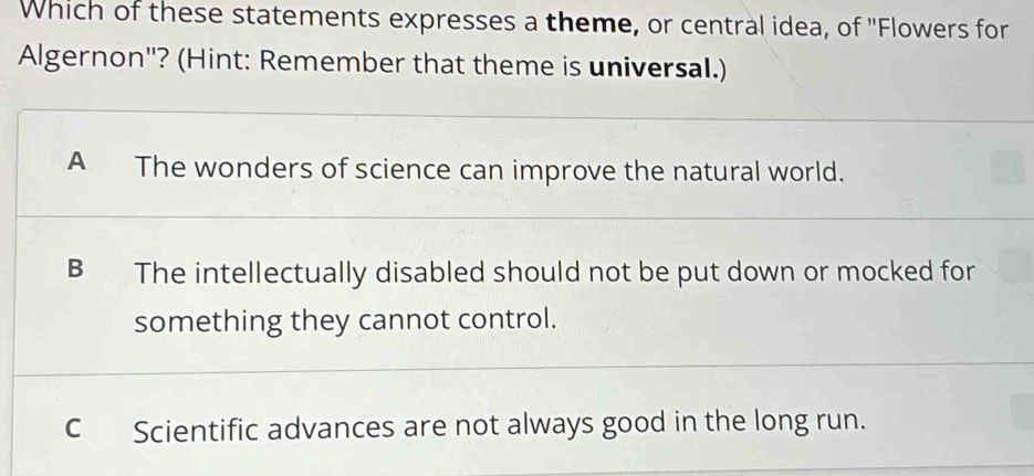 Which of these statements expresses a theme, or central idea, of ''Flowers for
Algernon'? (Hint: Remember that theme is universal.)
A The wonders of science can improve the natural world.
B The intellectually disabled should not be put down or mocked for
something they cannot control.
C Scientific advances are not always good in the long run.