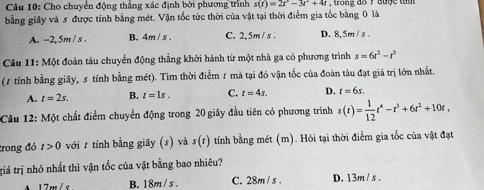 Cho chuyển động thắng xác định bởi phương trình s(t)=2t^3-3t^2+4t , trong đo r được tin
bằng giây và s được tính bằng mét. Vận tốc tức thời của vật tại thời điểm gia tốc bằng 0 là
A. -2,5m / s. B. 4m/ s. C. 2,5m/ s. D. 8,5m/ s.
Câu 11: Một đoàn tàu chuyển động thẳng khởi hành từ một nhà ga có phương trình s=6t^2-t^3
(1 tính bằng giây, 5 tính bằng mét). Tìm thời điểm 1 mà tại đó vận tốc của đoàn tàu đạt giá trị lớn nhất.
A. t=2s. B. t=1s. C. t=4s. D. t=6s. 
Câu 12: Một chất điểm chuyển động trong 20 giây đầu tiên có phương trình s(t)= 1/12 t^4-t^3+6t^2+10t, 
trong đó t>0 với 1 tính bằng giây (s) và s(t) tính bằng mét (m). Hỏi tại thời điểm gia tốc của vật đạt
giá trị nhỏ nhất thì vận tốc của vật bằng bao nhiêu?
A17m/s. B. 18m /s. C. 28m /s. D. 13m/s.