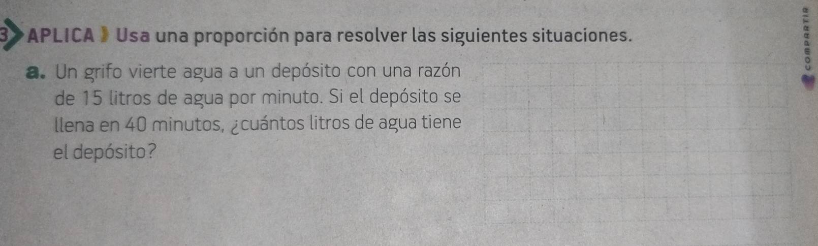 APLICA » Usa una proporción para resolver las siguientes situaciones. 
a. Un grifo vierte agua a un depósito con una razón 
de 15 litros de agua por minuto. Si el depósito se 
llena en 40 minutos, ¿cuántos litros de agua tiene 
el depósito?