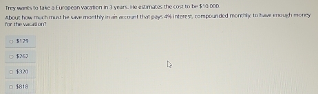 Trey wants to take a European vacation in 3 years. He estimates the cost to be $10,000.
About how much must he save morthly in an account that pays 4% interest, compounded monthly, to have enough money
for the vacation?
$129
$262
$320
$818