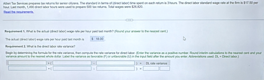 Altieri Tax Services prepares tax returns for senior citizens. The standard in terms of (direct labor) time spent on each return is 3 hours. The direct labor standard wage rate at the firm is $17.50 per
hour. Last month. 1.490 direct labor hours were used to prepare 500 tax returns. Total wages were $26.820. 
Read the requirements. 
Requirement 1. What is the actual (direct labor) wage rate per hour paid last month? (Round your answer to the nearest cent.) 
The actual (direct labor) wage rate per hour paid last month is $ 18.00. 
Requirement 2. What is the direct labor rate variance? 
Begin by determining the formula for the rate variance, then compute the rate variance for direct labor. (Enter the variance as a positive number. Round interim calculations to the nearest cent and your 
variance amount to the nearest whole dollar. Label the variance as favorable (F) or unfavorable (U) in the input field after the amount you enter. Abbreviations used: DL= Direct labor.)
(□ * (□ -□ )=0 L rate variance
□ * (□ · □ )=□ □